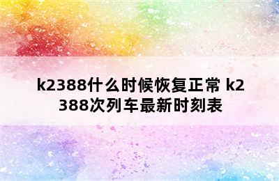 k2388什么时候恢复正常 k2388次列车最新时刻表